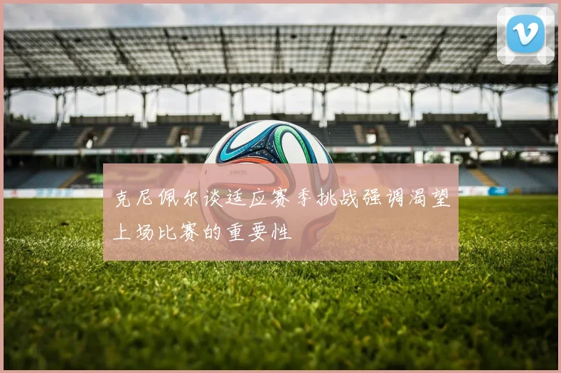 克尼佩尔谈适应赛季挑战强调渴望上场比赛的重要性