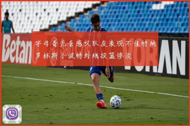 字母哥无奈感叹队友表现不佳特纳罗林斯小波特外线投篮惨淡