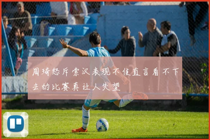 周琦怒斥索汉表现不佳直言看不下去的比赛真让人失望