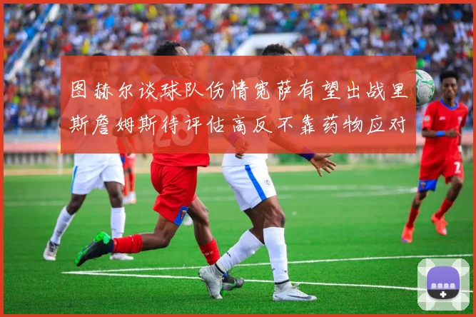 图赫尔谈球队伤情宽萨有望出战里斯詹姆斯待评估高反不靠药物应对