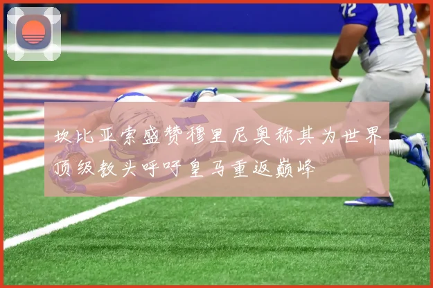 坎比亚索盛赞穆里尼奥称其为世界顶级教头呼吁皇马重返巅峰