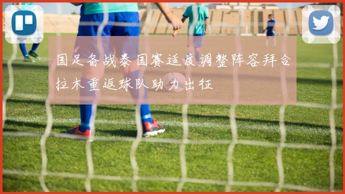 国足备战泰国赛适度调整阵容拜合拉木重返球队助力出征