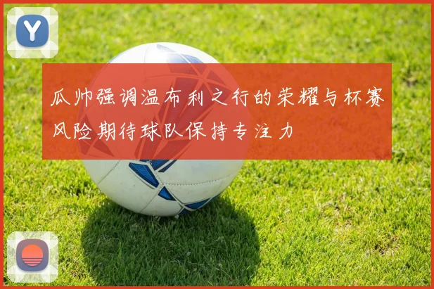 瓜帅强调温布利之行的荣耀与杯赛风险期待球队保持专注力