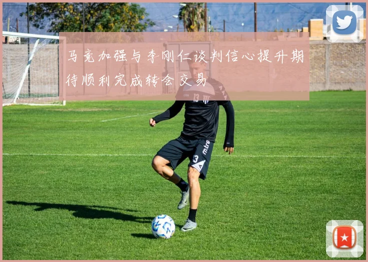 马竞加强与李刚仁谈判信心提升期待顺利完成转会交易