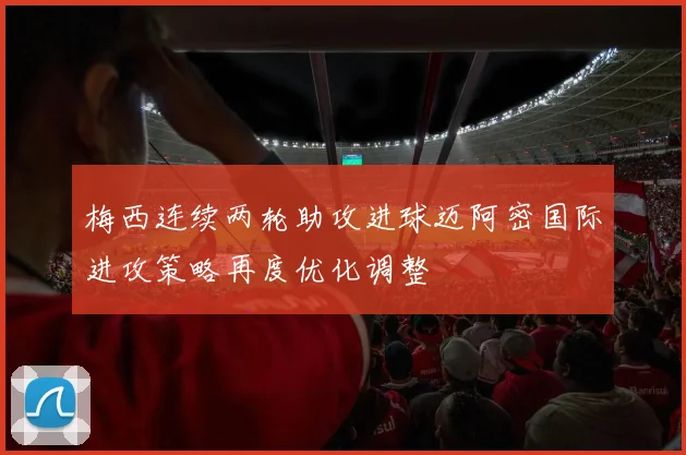 梅西连续两轮助攻进球迈阿密国际进攻策略再度优化调整