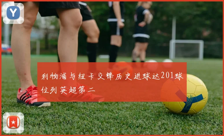 利物浦与纽卡交锋历史进球达201球位列英超第二