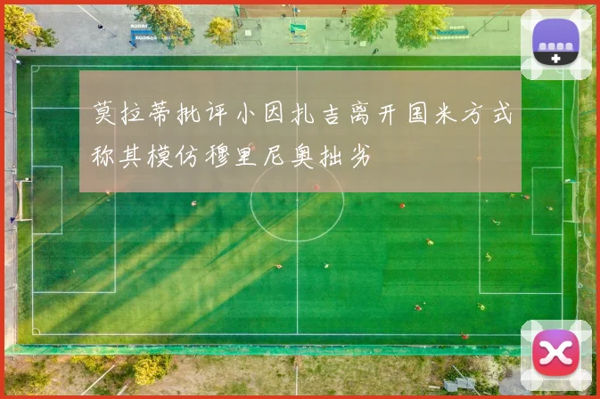 莫拉蒂批评小因扎吉离开国米方式称其模仿穆里尼奥拙劣