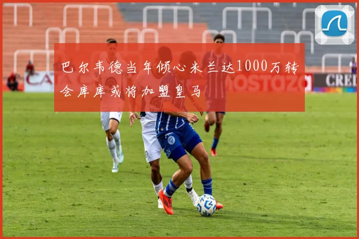 巴尔韦德当年倾心米兰达1000万转会库库或将加盟皇马