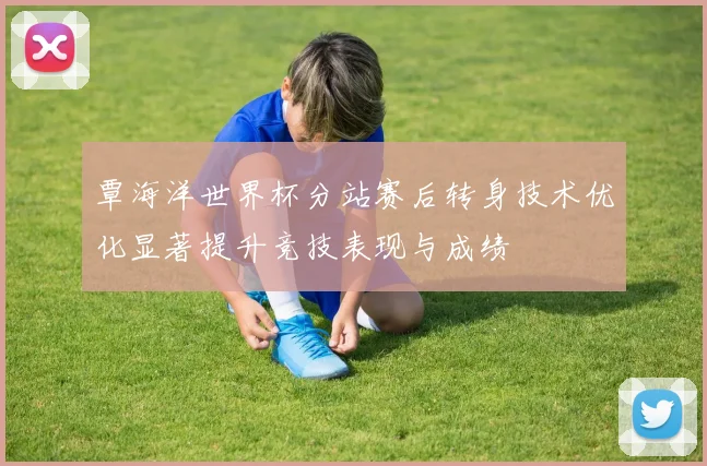 覃海洋世界杯分站赛后转身技术优化显著提升竞技表现与成绩
