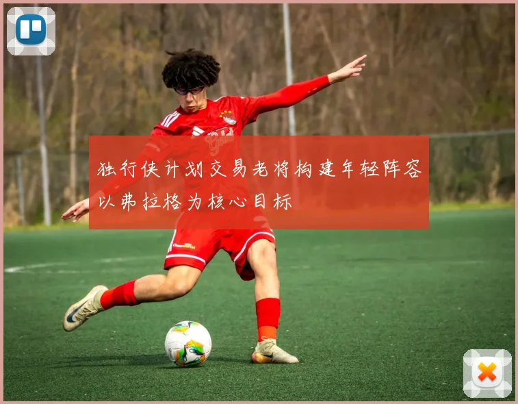 独行侠计划交易老将构建年轻阵容以弗拉格为核心目标