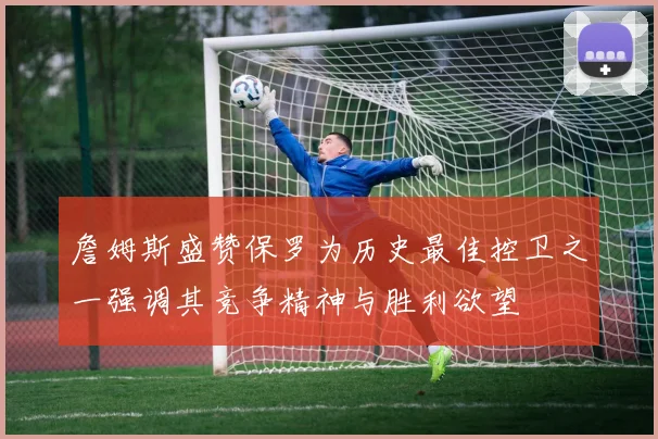 詹姆斯盛赞保罗为历史最佳控卫之一强调其竞争精神与胜利欲望