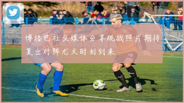 博格巴社交媒体分享观战照片期待复出对阵尤文时刻到来