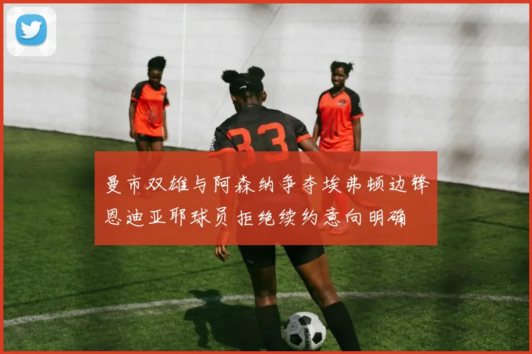 曼市双雄与阿森纳争夺埃弗顿边锋恩迪亚耶球员拒绝续约意向明确