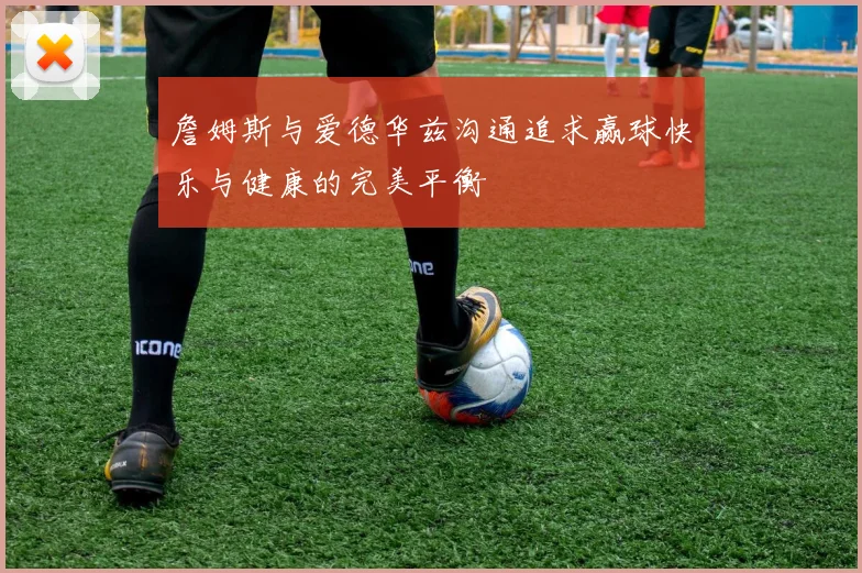 詹姆斯与爱德华兹沟通追求赢球快乐与健康的完美平衡