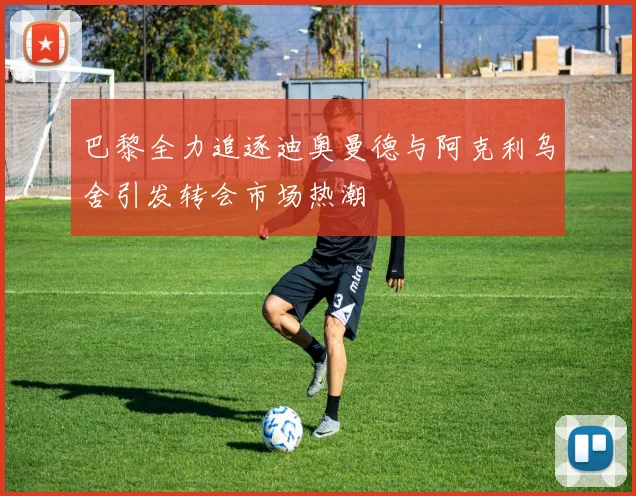 巴黎全力追逐迪奥曼德与阿克利乌舍引发转会市场热潮