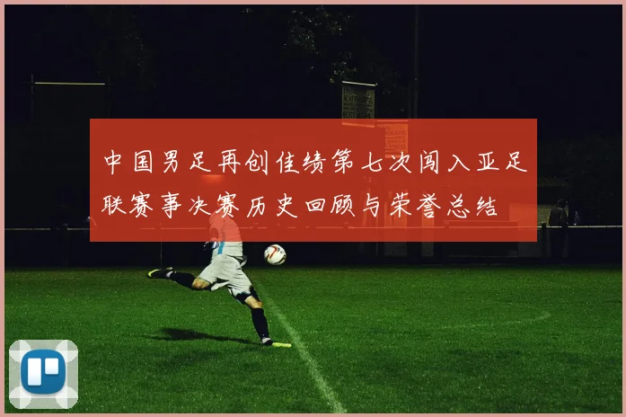 中国男足再创佳绩第七次闯入亚足联赛事决赛历史回顾与荣誉总结