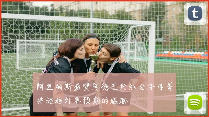 阿里纳斯盛赞阿德巴约组合字母哥将超越外界预期的威胁