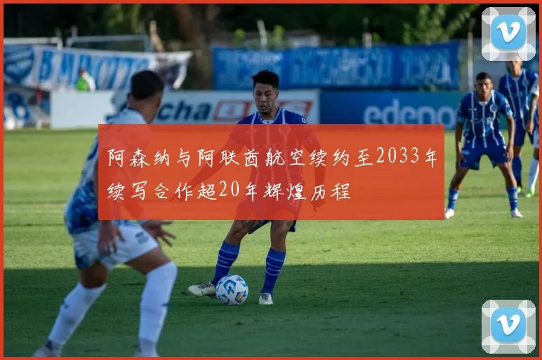 阿森纳与阿联酋航空续约至2033年续写合作超20年辉煌历程