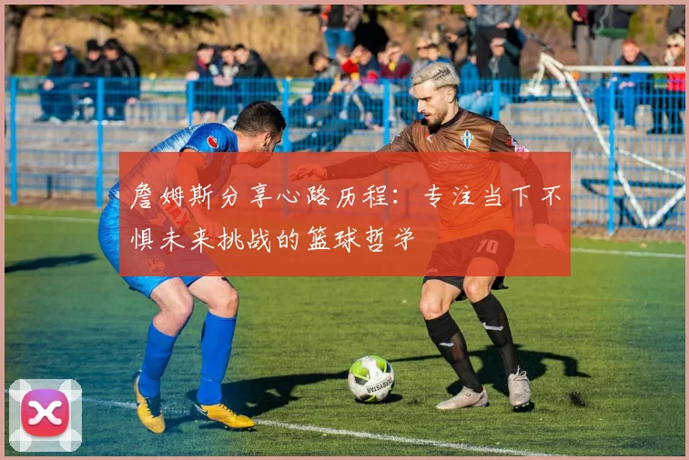 詹姆斯分享心路历程：专注当下不惧未来挑战的篮球哲学