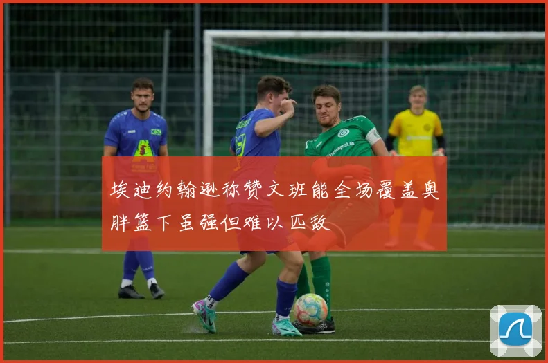 埃迪约翰逊称赞文班能全场覆盖奥胖篮下虽强但难以匹敌