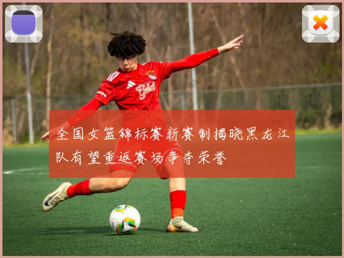 全国女篮锦标赛新赛制揭晓黑龙江队有望重返赛场争夺荣誉