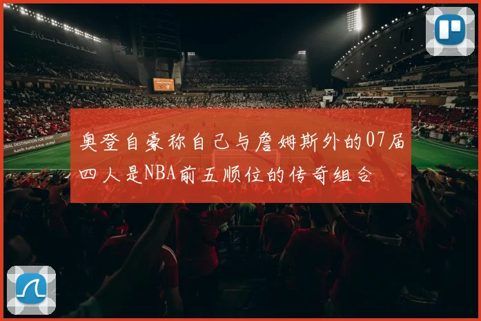 奥登自豪称自己与詹姆斯外的07届四人是NBA前五顺位的传奇组合
