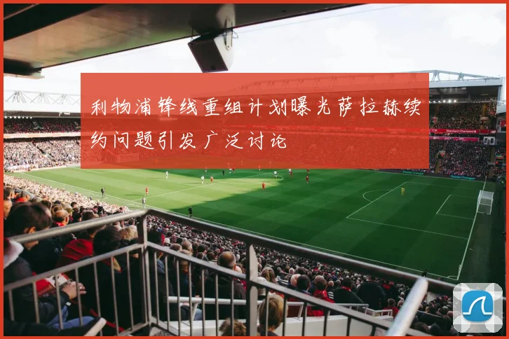 利物浦锋线重组计划曝光萨拉赫续约问题引发广泛讨论