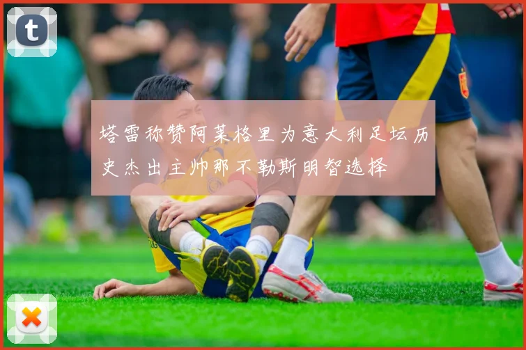 塔雷称赞阿莱格里为意大利足坛历史杰出主帅那不勒斯明智选择