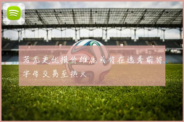 若无更优报价雄鹿或将在选秀前将字母交易至热火