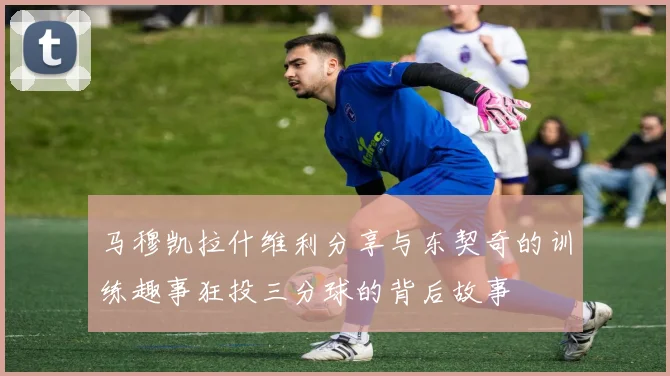 马穆凯拉什维利分享与东契奇的训练趣事狂投三分球的背后故事