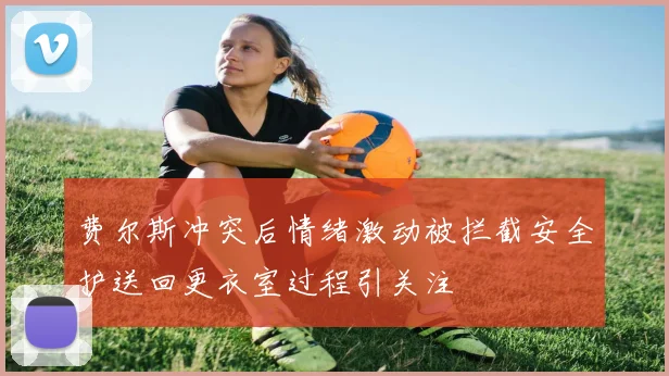 费尔斯冲突后情绪激动被拦截安全护送回更衣室过程引关注
