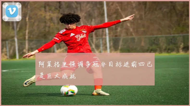 阿莱格里强调争冠非目标进前四已是巨大成就