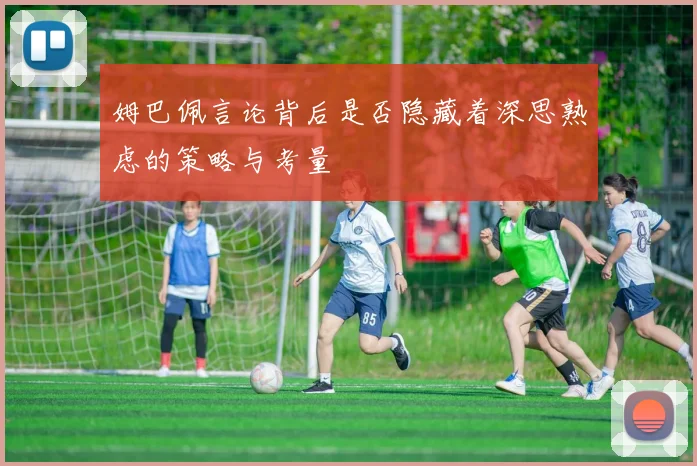姆巴佩言论背后是否隐藏着深思熟虑的策略与考量