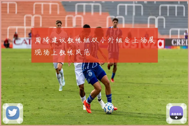 周琦建议教练组双小外组合上场展现场上教练风范